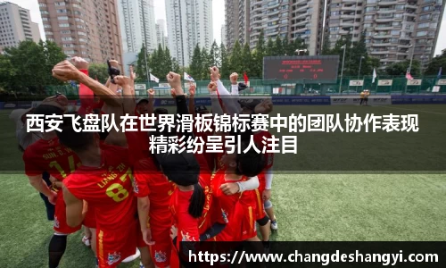 西安飞盘队在世界滑板锦标赛中的团队协作表现精彩纷呈引人注目