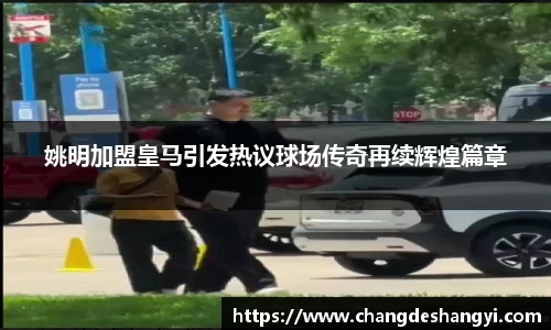 姚明加盟皇马引发热议球场传奇再续辉煌篇章