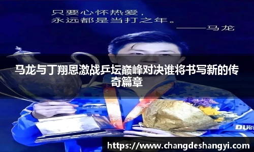 马龙与丁翔恩激战乒坛巅峰对决谁将书写新的传奇篇章